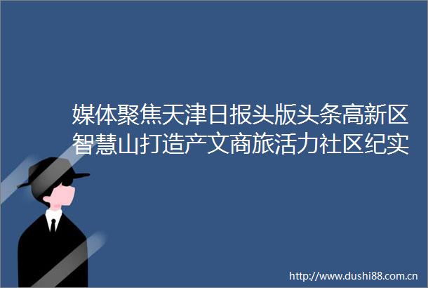 媒体聚焦天津日报头版头条高新区智慧山打造产文商旅活力社区纪实