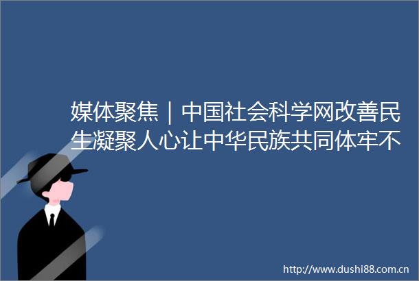 媒体聚焦｜社会科学网改善民生凝聚人心让中华民族共同体牢不可破
