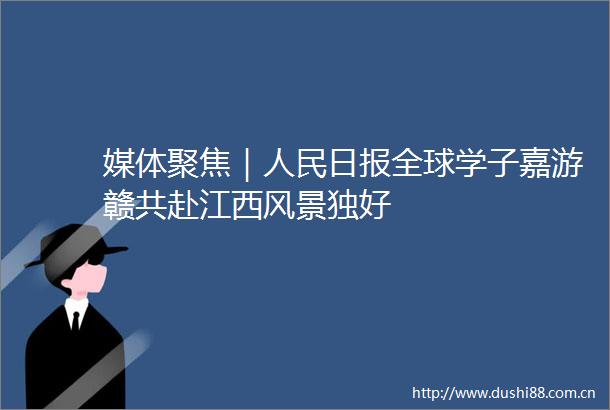 媒体聚焦｜日报全球学子嘉游赣共赴江西风景独好