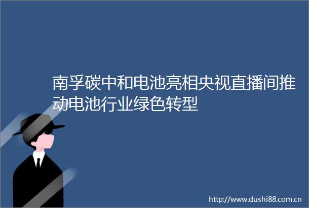 南孚碳中和电池亮相央视直播间推动电池行业绿色转型
