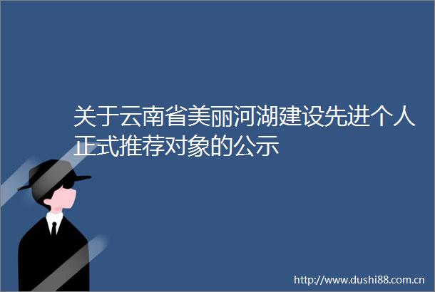 关于云南省美丽河湖建设先进个人正式推荐对象的公示