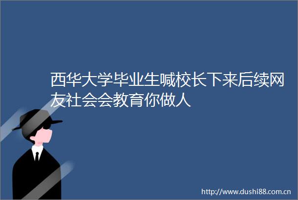 西华大学毕业生喊校长下来后续网友社会会教育你做人