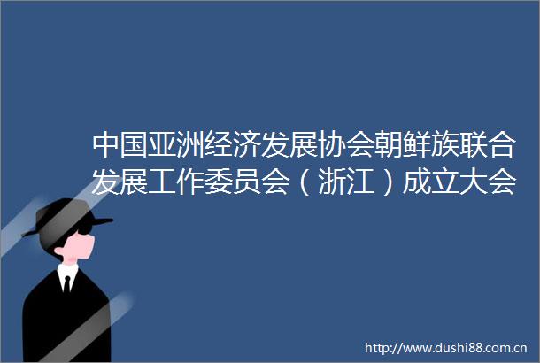 亚洲经济发展协会朝鲜族联合发展工作委员会（浙江）成立大会在杭州成功举行
