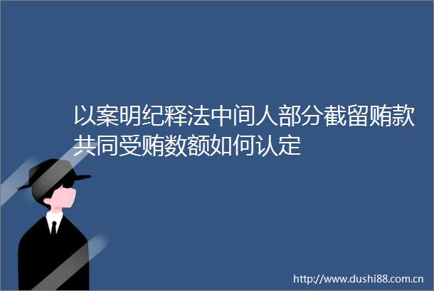 以案明纪释法中间人部分截留贿款共同数额如何认定