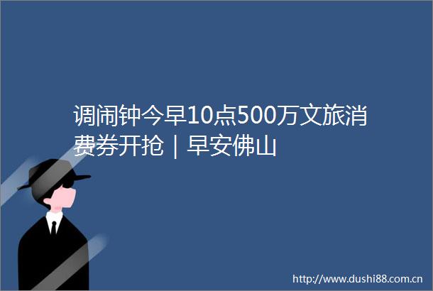 调闹钟今早10点500万文旅消费券开抢｜早安佛山