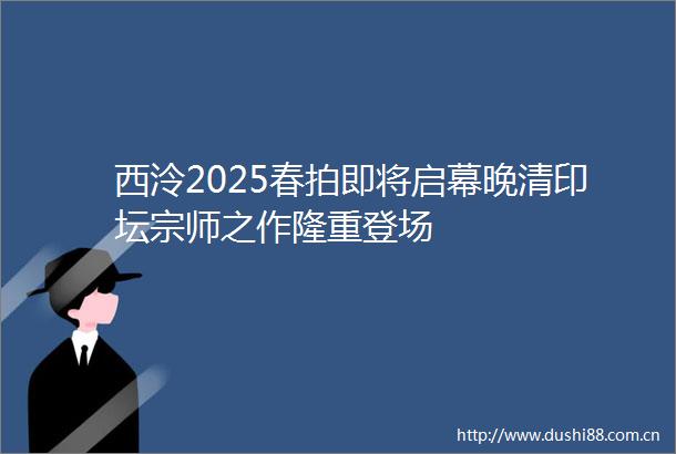 西泠2025春拍即将启幕晚清印坛宗师之作隆重登场