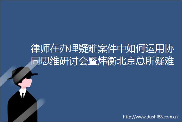 律师在办理疑难案件中如何运用协同思维研讨会暨炜衡北京总所疑难案件研究中心成立仪式顺利举行