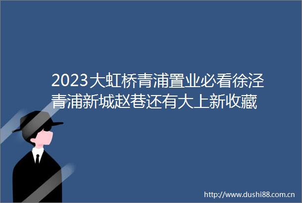 2023大虹桥青浦置业必看徐泾青浦新城赵巷还有大上新收藏