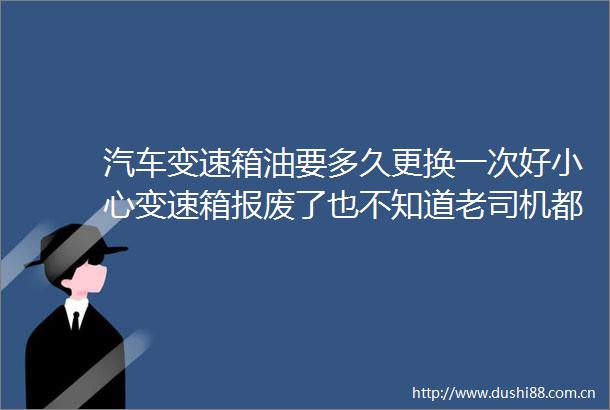 汽车变速箱油要多久更换一次好小心变速箱报废了也不知道老司机都在犯错