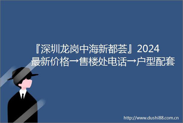 『深圳龙岗中海新都荟』2024最新价格→售楼处电话→户型配套→楼盘评测