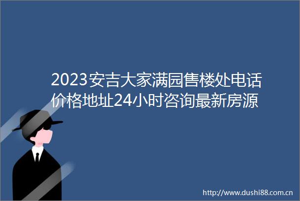 2023安吉大家满园售楼处电话价格地址24小时咨询最新房源