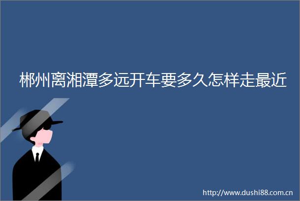 郴州离湘潭多远开车要多久怎样走最近