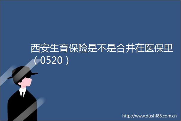 西安生育保险是不是合并在医保里（0520）