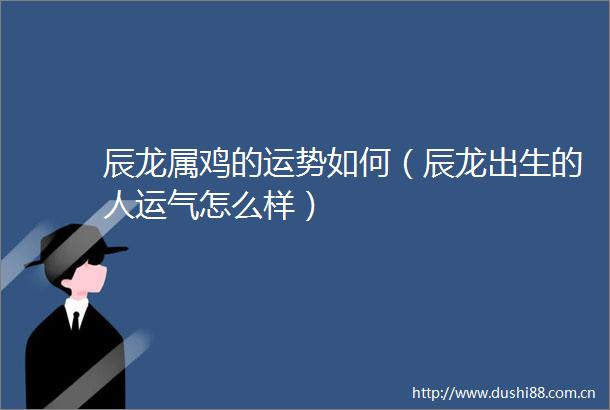 辰龙属鸡的运势如何（辰龙出生的人运气怎么样）