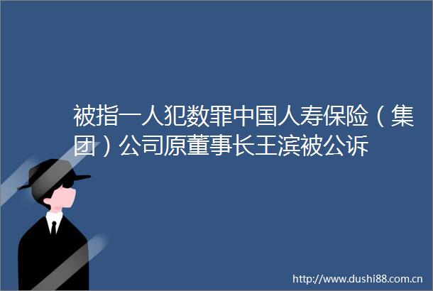 被指一人犯数罪人寿保险（集团）公司原董事长王滨被公诉