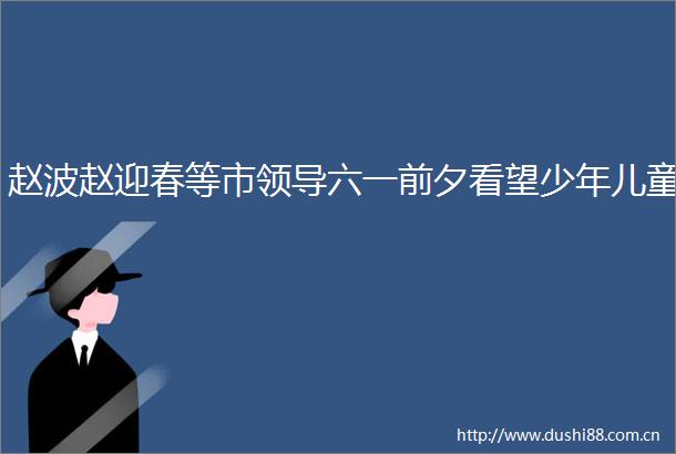 赵波赵迎春等市六一前夕看望少年儿童