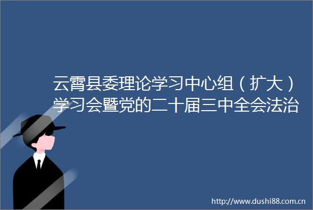 云霄县委理论学习中心组（扩大）学习会暨党的二十届三中全会法治精神专场讲座双百报告会召开