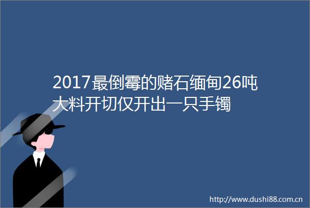 2017最倒霉的赌石缅甸26吨大料开切仅开出一只手镯