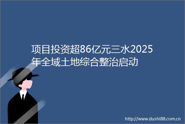 项目投资超86亿元三水2025年全域土地综合整治启动