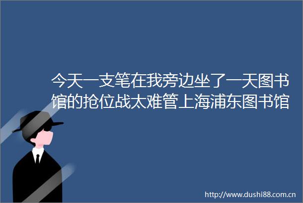 今天一支笔在我旁边坐了一天图书馆的抢位战太难管上海浦东图书馆出新规→