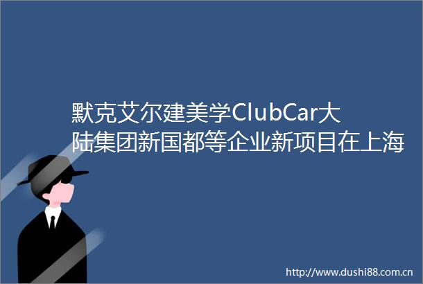 默克艾尔建美学ClubCar大陆集团新国都等企业新项目在上海嘉兴长春苏州等省市落地｜投资在