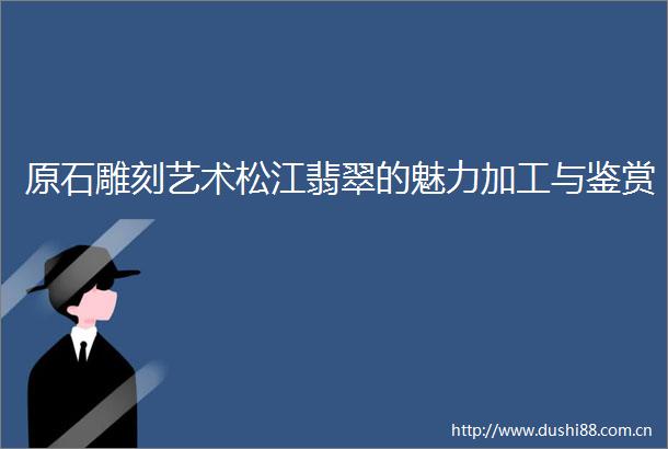 原石雕刻艺术松江翡翠的魅力加工与鉴赏