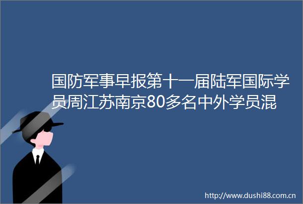 国防军事早报第十一届陆军国际学员周江苏南京80多名中外学员混合编组展开学习训练