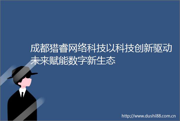 成都猎睿网络科技以科技创新驱动未来赋能数字新生态