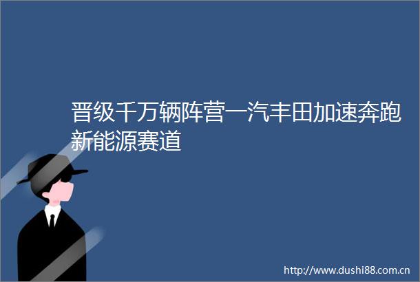晋级千万辆阵营一汽丰田加速奔跑新能源赛道