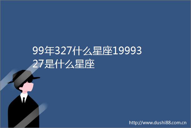 99年327什么星座1999327是什么星座