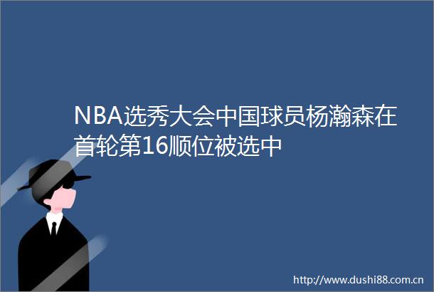 NBA选秀大会球员杨瀚森在首轮第16顺位被选中