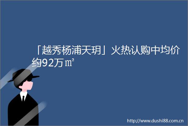 「越秀杨浦天玥」火热认购中均价约92万㎡