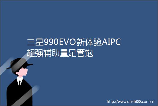 三星990EVO新体验AIPC超强辅助量足管饱