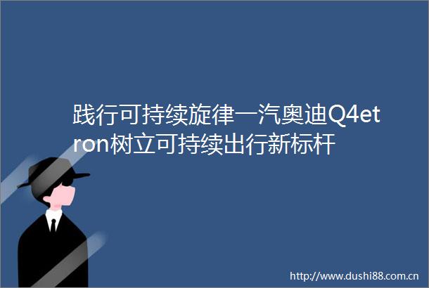 践行可持续旋律一汽奥迪Q4etron树立可持续出行新标杆