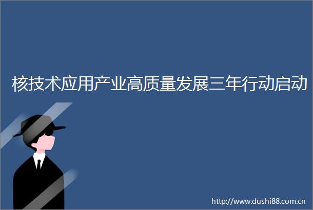 核技术应用产业高质量发展三年行动启动