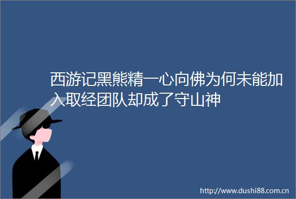 西游记黑熊精一心向佛为何未能加入取经团队却成了守山神