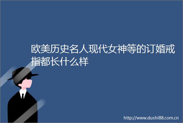 欧美历史名人现代女神等的订婚戒指都长什么样