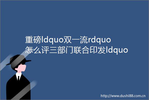 重磅ldquo双一流rdquo怎么评三部门联合印发ldquo双一流rdquo建设成效评价办法试行