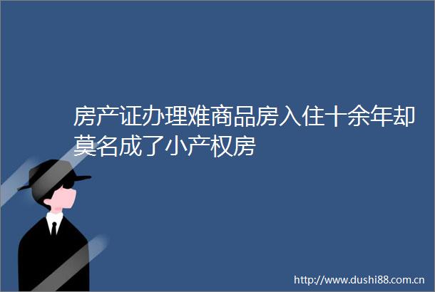 房产证办理难商品房入住十余年却莫名成了小产权房