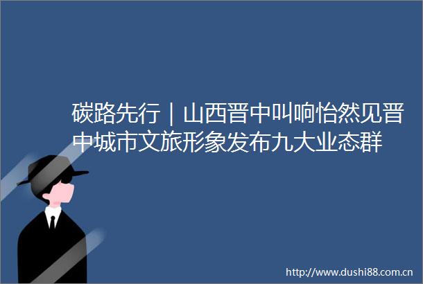 碳路先行｜山西晋中叫响怡然见晋中城市文旅形象发布九大业态群