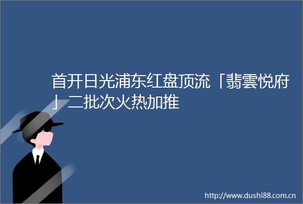 首开日光浦东红盘顶流「翡雲悦府」二批次火热加推