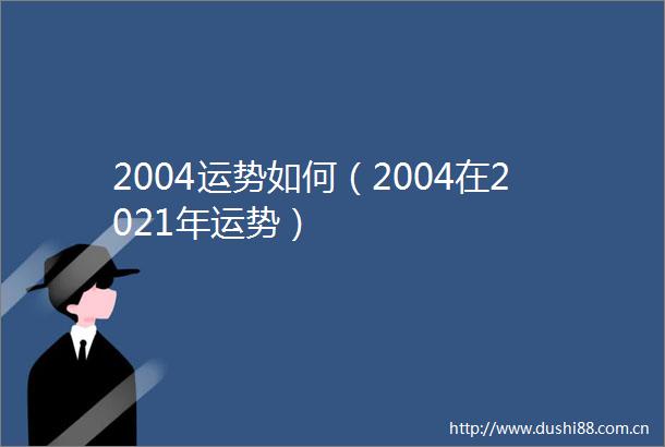 2004运势如何（2004在2021年运势）