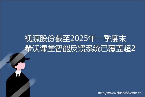 视源股份截至2025年一季度末希沃课堂智能反馈系统已覆盖超2000所学校