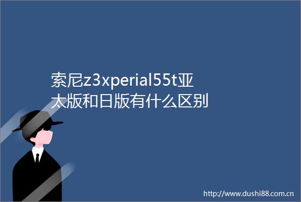 索尼z3xperial55t亚太版和日版有什么区别