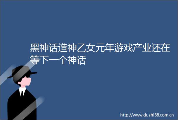 黑神话造神乙女元年游戏产业还在等下一个神话