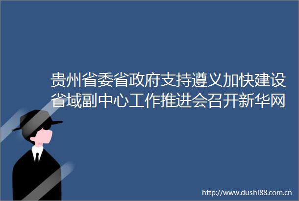 贵州省委省支持遵义加快建设省域副中心工作推进会召开新华网