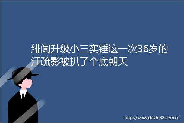 绯闻升级实锤这一次36岁的江疏影被扒了个底朝天