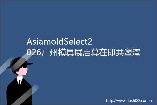 AsiamoldSelect2026广州模具展启幕在即共塑湾区模具新生态赋能智造未来