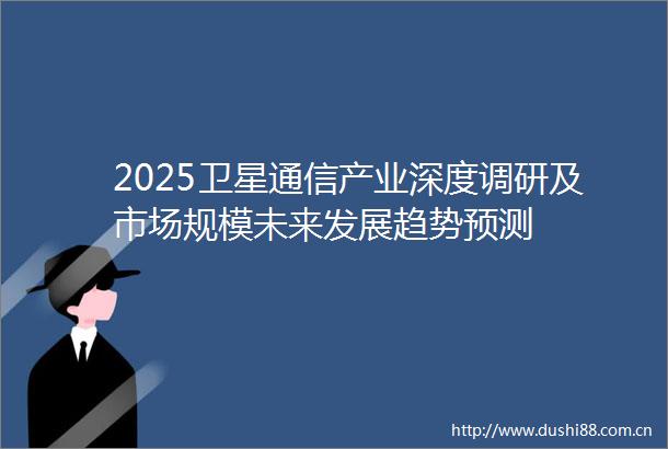 2025卫星通信产业深度调研及市场规模未来发展趋势预测
