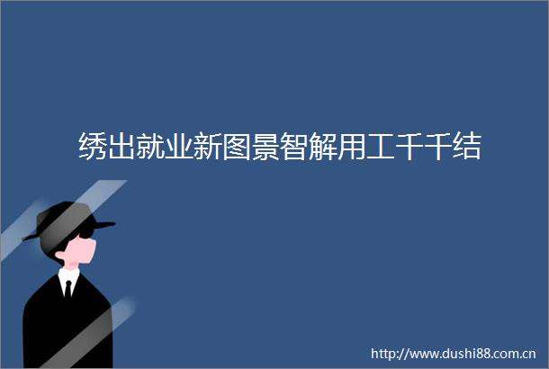 绣出就业新图景智解用工千千结